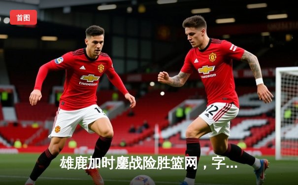 雄鹿加时鏖战险胜篮网，字母哥44分率队捍卫主场