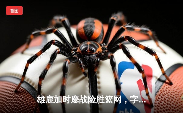 雄鹿加时鏖战险胜篮网，字母哥狂砍44分率队捍卫主场