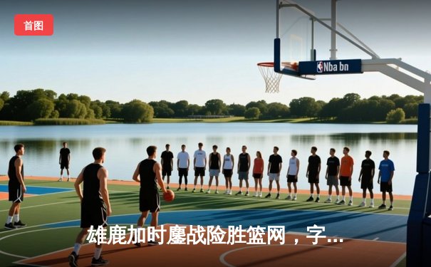 雄鹿加时鏖战险胜篮网，字母哥44+14+6统治攻防