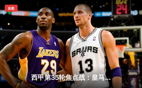 西甲第35轮焦点战：皇马客场3-2逆转巴萨，维尼修斯梅开二度锁定冠军关键战