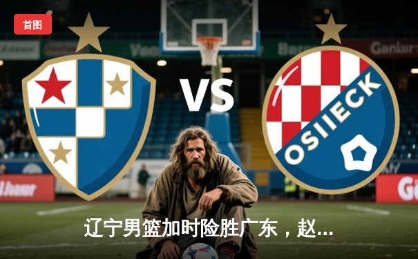 辽宁男篮加时险胜广东，赵继伟33分导演逆转好戏