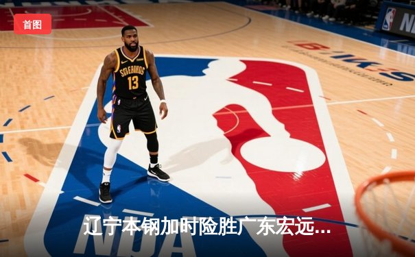 辽宁本钢加时险胜广东宏远 CBA半决赛上演史诗级对决